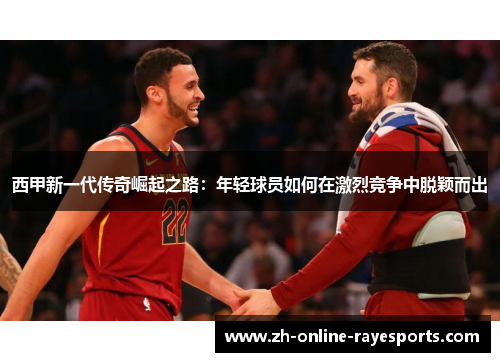 西甲新一代传奇崛起之路:年轻球员如何在激烈竞争中脱颖而出 西甲新一代传奇崛起之路:年轻球员如何在激烈竞争中脱颖而出