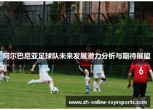 阿尔巴尼亚足球队未来发展潜力分析与期待展望 阿尔巴尼亚足球队未来发展潜力分析与期待展望