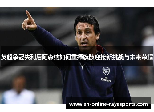 英超争冠失利后阿森纳如何重振旗鼓迎接新挑战与未来荣耀
