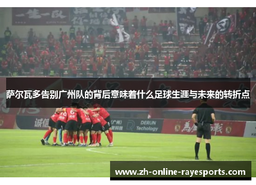 萨尔瓦多告别广州队的背后意味着什么足球生涯与未来的转折点