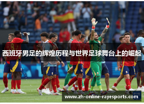西班牙男足的辉煌历程与世界足球舞台上的崛起