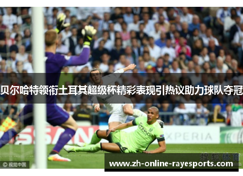 贝尔哈特领衔土耳其超级杯精彩表现引热议助力球队夺冠
