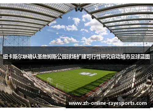 纽卡斯尔联确认圣詹姆斯公园球场扩建可行性研究启动城市足球蓝图