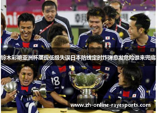 铃木彩艳亚洲杯屡现低级失误日本防线定时炸弹愈发危险谁来兜底