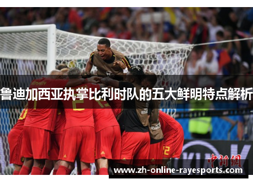 鲁迪加西亚执掌比利时队的五大鲜明特点解析 鲁迪加西亚执掌比利时队的五大鲜明特点解析