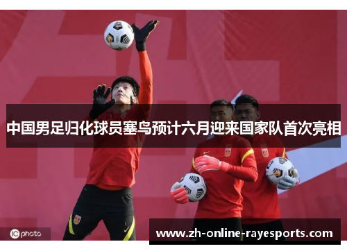 中国男足归化球员塞鸟预计六月迎来国家队首次亮相 中国男足归化球员塞鸟预计六月迎来国家队首次亮相