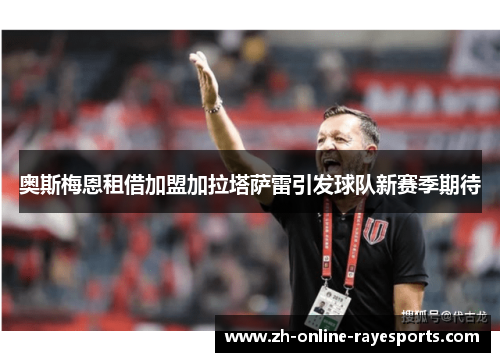 奥斯梅恩租借加盟加拉塔萨雷引发球队新赛季期待 奥斯梅恩租借加盟加拉塔萨雷引发球队新赛季期待